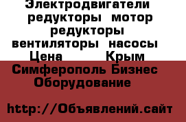 Электродвигатели, редукторы, мотор-редукторы, вентиляторы, насосы › Цена ­ 123 - Крым, Симферополь Бизнес » Оборудование   